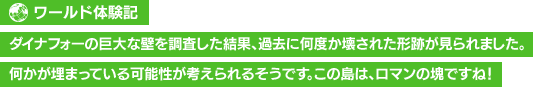 【ワールド体験記】ダイナフォーの巨大な壁を調査した結果、過去に何度か壊された形跡が見られました。何かが埋まっている可能性が考えられるそうです。この島は、ロマンの塊ですね！