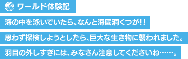 【ワールド体験記】海の中を泳いでいたら、なんと海底洞くつが！！思わず探検しようとしたら、巨大な生き物に襲われました。羽目の外しすぎには、みなさん注意してくださいね……。