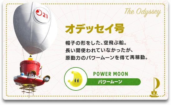 オデッセイ号　帽子の形をした、空飛ぶ船。長い間使われていなかったが、原動力のパワームーンを得て再稼動。