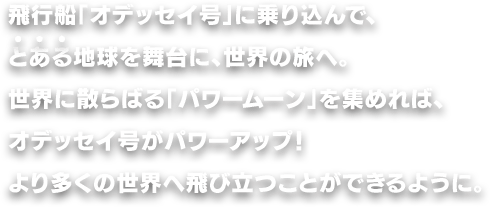 飛行船「オデッセイ号」に乗り込んで、とある地球を舞台に、世界の旅へ。世界に散らばる「パワームーン」を集めれば、オデッセイ号がパワーアップ！より多くの世界へ飛び立つことができるように。