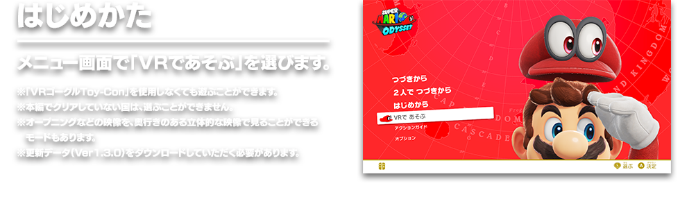 はじめかた メニュー画面で「VRであそぶ」を選びます。　※「VRゴーグルToy-Con」を使用しなくても遊ぶことができます。 ※本編でクリアしていない国は、選ぶことができません。 ※オープニングなどの映像を、奥行きのある立体的な映像で見ることができるモードもあります。 ※更新データ（Ver1.3.0）をダウンロードしていただく必要があります。