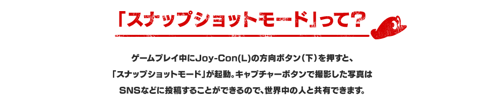 「スナップショットモード」って？ ゲームプレイ中にJoy-Con(L)の方向ボタン（下）を押すと、「スナップショットモード」が起動。キャプチャーボタンで撮影した写真はSNSなどに投稿することができるので、世界中の人と共有できます。