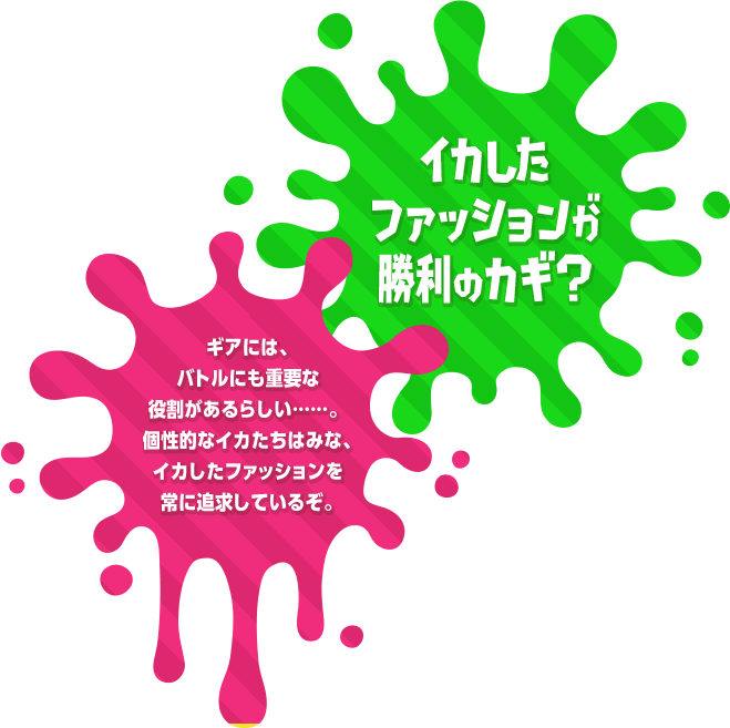 イカしたファッションが勝利のカギ？ギアには、バトルにも重要な役割があるらしい……。 個性的なイカたちはみな、イカしたファッションを常に追求しているぞ。