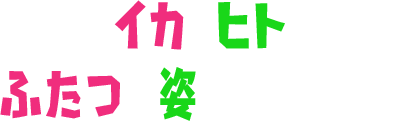 イカとヒト、ふたつの姿を使いこなせ!