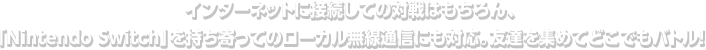 インターネットに接続しての対戦はもちろん、「Nintendo Switch」を持ち寄ってのローカル無線通信にも対応。友達を集めてどこでもバトル！