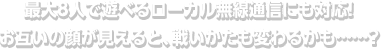 最大8人で遊べるローカル無線通信にも対応！お互いの顔が見えると、戦いかたも変わるかも……？