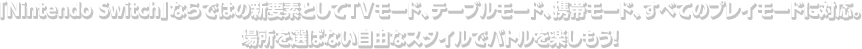 「Nintendo witch」ならではの新要素としてTVモード、テーブルモード、携帯モード、すべてのプレイモードに対応。場所を選ばない自由なスタイルでバトルを楽しもう！