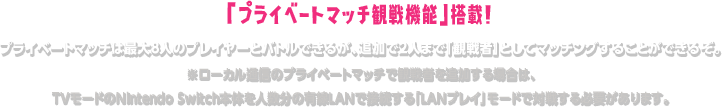 「プライベートマッチ観戦機能」搭載! プライベートマッチは最大8人のプレイヤーとバトルできるが、追加で2人まで「観戦者」としてマッチングすることができるぞ。 ※ローカル通信のプライベートマッチで観戦者を追加する場合は、TVモードのNintendo Switch本体を人数分の有線LANで接続する「LANプレイ」モードで対戦する必要があります。