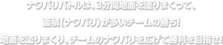 ナワバリバトルは、３分間地面を塗りまくって、面積（ナワバリ）が多いチームの勝ち！地面を塗りまくり、チームのナワバリを広げて勝利を目指せ！