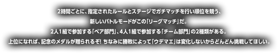 時間ごとに、指定されたルールとステージでガチマッチを行い順位を競う、新しいバトルモードがこの「リーグマッチ」だ。2人1組で参加する「ペア部門」、4人1組で参加する「チーム部門」の2種類がある。上位になれば、記念のメダルが贈られるぞ! ちなみに勝敗によって「ウデマエ」は変化しないからどんどん挑戦してほしい。