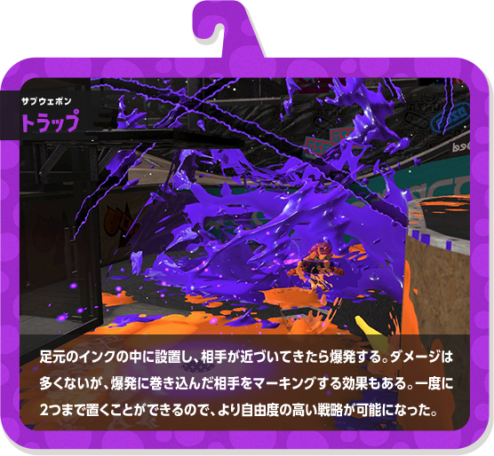 サブウェポン トラップ 足元のインクの中に設置し、相手が近づいてきたら爆発する。ダメージは多くないが、爆発に巻き込んだ相手をマーキングする効果もある。一度に2つまで置くことができるので、より自由度の高い戦略が可能になった。