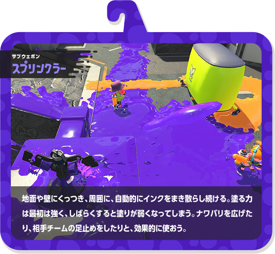 サブウェポン スプリンクラー 地面や壁にくっつき、周囲に、自動的にインクをまき散らし続ける。塗る力は最初は強く、しばらくすると塗りが弱くなってしまう。ナワバリを広げたり、相手チームの足止めをしたりと、効果的に使おう。