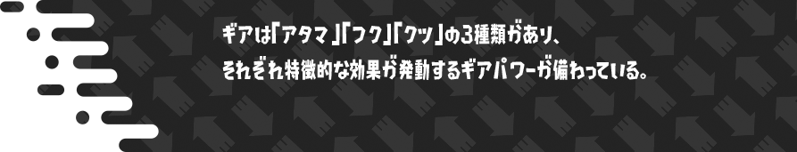 ギアは「アタマ」「フク」「クツ」の3種類があり、それぞれ特徴的な効果が発動するギアパワーが備わっている。