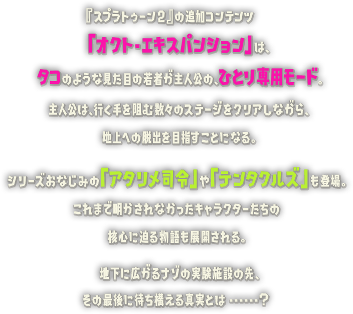 『スプラトゥーン2』の追加コンテンツ「オクト・エキスパンション」は、タコのような見た目の若者が主人公の、ひとり専用モード。主人公は、行く手を阻む数々のステージをクリアしながら、シリーズおなじみの「アタリメ司令」や「テンタクルズ」も登場。これまで明かされなかったキャラクターたちの核心に迫る物語も展開される。地下に広がるナゾの実験施設の先、その最後に待ち構える真実とは...... ?地上への脱出を目指すことになる。