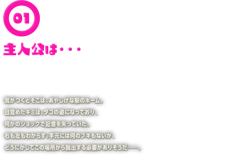 気がつくとそこは、あやしげな駅のホーム。目覚めたキミは、タコの姿になっており、何かのショックで記憶を失っていた。右も左もわからず、手元には何のブキもないが、どうにかしてこの場所から脱出する必要がありそうだ……。