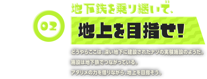 02 地下鉄を乗り継いで、地上を目指せ!どうやらここは、深い地下に建設されたナゾの実験施設のようだ。施設は地下鉄でつながっている。アタリメの力を借りながら、地上を目指そう。