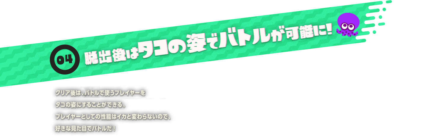04 脱出後はタコの姿でバトルが可能に!　クリア後は、ナワバリバトルで使うプレイヤーをタコの姿にすることができる。プレイヤーとしての性能はイカと変わらないので、好きな見た目でバトルだ!