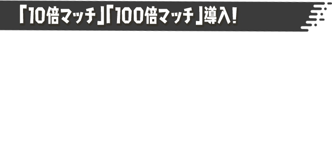 「10倍マッチ」「100倍マッチ」導入！ フェス中、「10倍マッチ」「100倍マッチ」がときおり発生するようになる。このバトルに勝利すると、「こうけん度」などを10倍・100倍多くもらうことができる。陣営の勝利に貢献するチャンスだ！