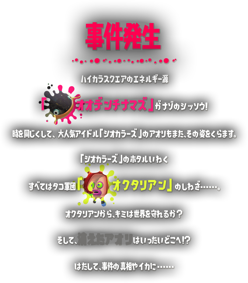 事件発生 ハイカラスクエアのエネルギー源「オオデンチナマズ」がナゾのシッソウ！時を同じくして、大人大人気アイドル「シオカラーズ」のアオリもまた、その姿をくらます。「シオカラーズ」のホタルいわくすべてはタコ軍団「オクタリアン」のしわざ･･････。オクタリアンから、キミは世界を守れるか？そして、消えたアオリはいったいどこへ！？はたして、事件の真相やイカに･･････