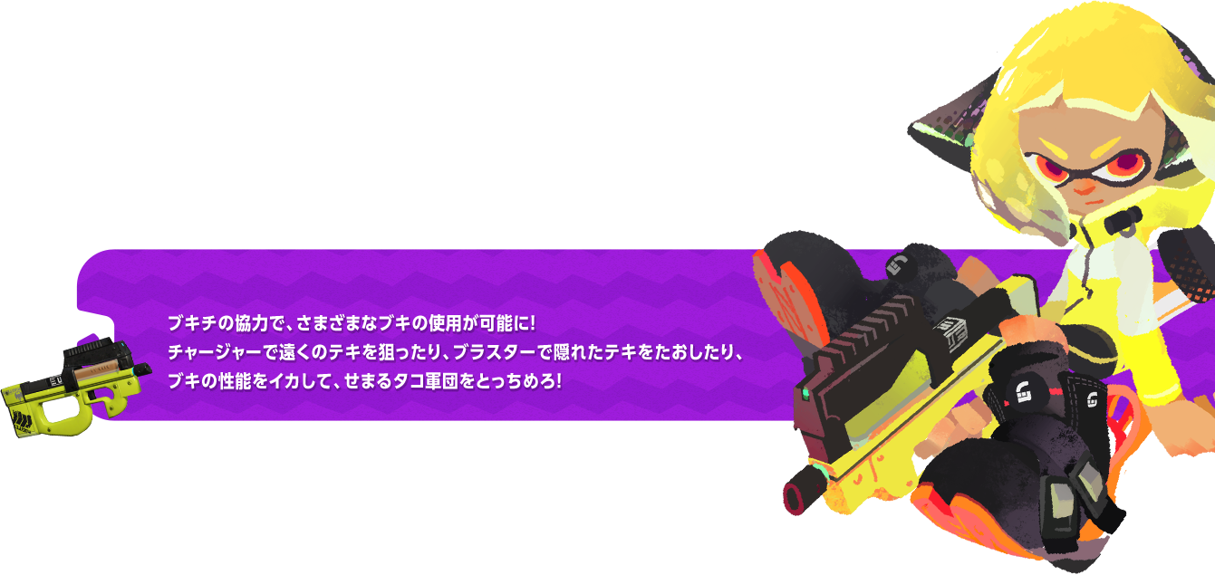 ブキチの協力で、さまざまなブキの使用が可能に！チャージャーで遠くのテキを狙ったり、ブラスターで隠れたテキをたおしたり、ブキの性能をイカして、せまるタコ軍団をとっちめろ！