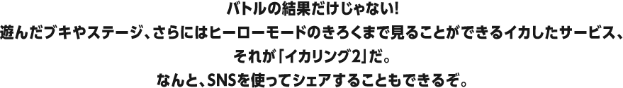 バトルの結果だけじゃない!遊んだブキやステージ、さらにはヒーローモードのきろくまで見ることができるイカしたサービス、それが「イカリング 2」だ。なんと、SNSを使ってシェアすることもできるぞ。