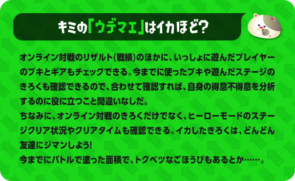 キミの「ウデマエ」はイカほど？ オンライン対戦のリザルト(戦績)のほかに、いっしょに遊んだプレイヤーのブキとギアもチェックできる。今までに使ったブキや遊んだステージのきろくも確認できるので、合わせて確認すれば、自身の得意不得意を分析するのに役に立つこと間違いなしだ。ちなみに、オンライン対戦のきろくだけでなく、ヒーローモードのステージクリア状況やクリアタイムも確認できる。イカしたきろくは、どんどん友達にジマンしよう!今までにバトルで塗った面積で、トクベツなごほうびもあるとか……。