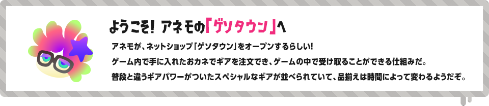 ようこそ！ アネモの「ゲソタウン」へ アネモが、ネットショップ「ゲソタウン」をオープンするらしい！ゲーム内で手に入れたおカネでギアを注文でき、ゲームの中で受け取ることができる仕組みだ。普段と違うギアパワーがついたスペシャルなギアが並べられていて、品揃えは時間によって変わるようだぞ。