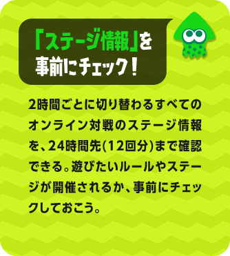 「ステージ情報」を事前にチェック！2時間ごとに切り替わるすべてのオンライン対戦のステージ情報を、24時間先(12回分)まで確認できる。遊びたいルールやステージが開催されるか、事前にチェックしておこう。