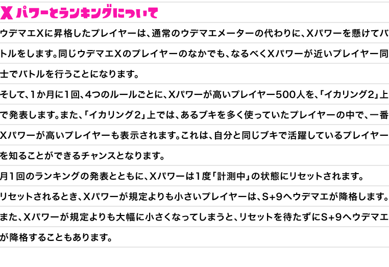 Xパワーとランキングについて　ウデマエXに昇格したプレイヤーは、通常のウデマエメーターの代わりに、Xパワーを懸けてバトルをします。同じウデマエXのプレイヤーのなかでも、なるべくXパワーが近いプレイヤー同士でバトルを行うことになります。そして、1か月に1回、4つのルールごとに、Xパワーが高いプレイヤー500人を、「イカリング2」上で発表します。また、「イカリング2」上では、あるブキを多く使っていたプレイヤーの中で、一番Xパワーが高いプレイヤーも表示されます。これは、自分と同じブキで活躍しているプレイヤーを知ることができるチャンスとなります。月1回のランキングの発表とともに、Xパワーは1度「計測中」の状態にリセットされます。リセットされるとき、Xパワーが規定よりも小さいプレイヤーは、S+9へウデマエが降格します。また、Xパワーが規定よりも大幅に小さくなってしまうと、リセットを待たずにS+9へウデマエが降格することもあります。