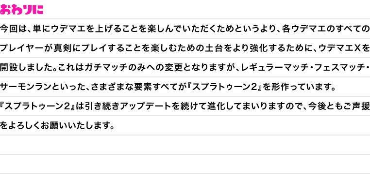 おわりに　今回は、単にウデマエを上げることを楽しんでいただくためというより、各ウデマエのすべてのプレイヤーが真剣にプレイすることを楽しむための土台をより強化するために、ウデマエXを開設しました。これはガチマッチのみへの変更となりますが、レギュラーマッチ・フェスマッチ・サーモンランといった、さまざまな要素すべてが『スプラトゥーン2』を形作っています。『スプラトゥーン2』は引き続きアップデートを続けて進化してまいりますので、今後ともご声援をよろしくお願いいたします。」に変更をお願いいたします。