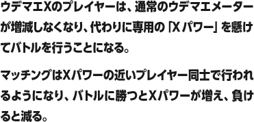 ウデマエXのプレイヤーは、通常のウデマエメーターが増減しなくなり、代わりに専用の「Xパワー」を懸けてバトルを行うことになる。マッチングはXパワーの近いプレイヤー同士で行われるようになり、バトルに勝つとXパワーが増え、負けると減る。