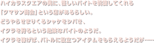 ハイカラスクエアの奥に、怪しいバイトを斡旋してくれる「クマサン商会」という店があるらしい。どうやらせまりくるシャケをシバき、イクラを狩るという危険なバイトのようだ。イクラを稼げば、バトルに役立つアイテムをもらえるようだが……