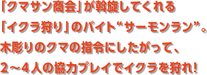 「クマサン商会」が斡旋してくれる「イクラ狩り」のバイト“サーモンラン”。木彫りのクマの指令にしたがって、2〜4人の協力プレイでイクラを狩れ！