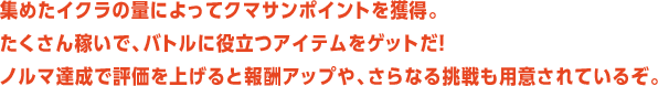 集めたイクラの量によってクマサンポイントを獲得。たくさん稼いで、バトルに役立つアイテムをゲットだ！ノルマ達成で評価を上げると報酬アップや、さらなる挑戦も用意されているぞ。