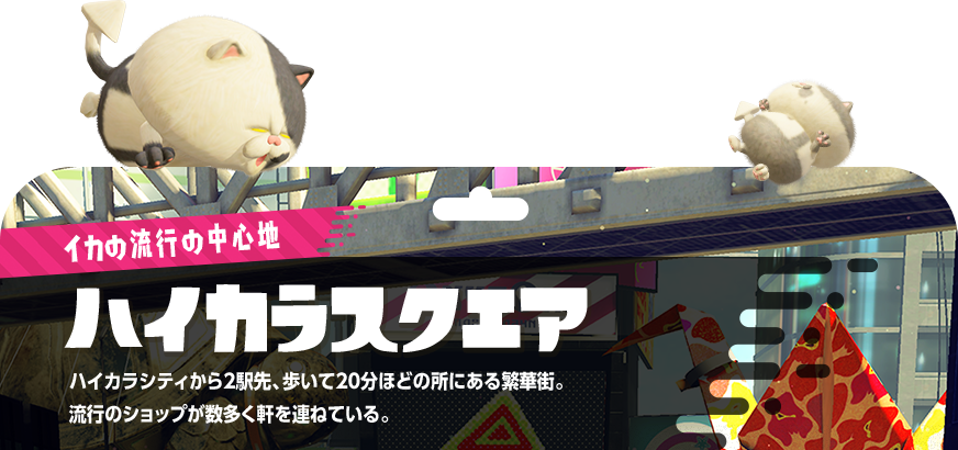 イカの流行の中心地ハイカラスクエア ハイカラシティから2駅先、歩いて20分ほどの所にある繁華街。流行のショップが数多く軒を連ねている。
