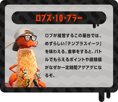 ロブズ・10・プラー ロブが経営するこの屋台では、めずらしい「テンプラスイーツ」を味わえる。食事をすると、バトルでもらえるポイントや経験値がなぜか一定時間アゲアゲになるぞ。