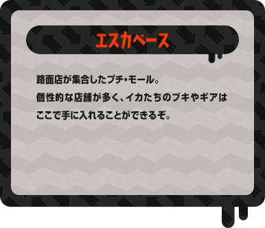 エスカベース 路面店が集合したプチ・モール。個性的な店舗が多く、イカたちのブキやギアはここで手に入れることができるぞ。