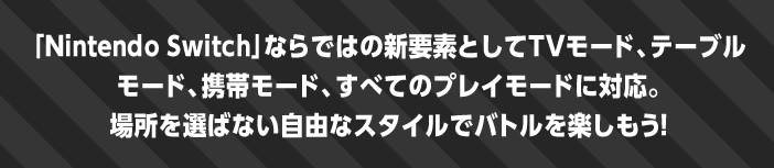 「Nintendo Switch」ならではの新要素としてTVモード、テーブルモード、携帯モード、すべてのプレイモードに対応。場所を選ばない自由なスタイルでバトルを楽しもう！