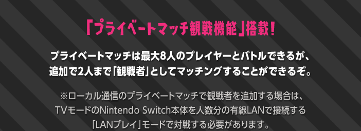 「プライベートマッチ観戦機能」搭載!プライベートマッチは最大8人のプレイヤーとバトルできるが、追加で2人まで「観戦者」としてマッチングすることができるぞ。  ※ローカル通信のプライベートマッチで観戦者を追加する場合は、TVモードのNintendo Switch本体を人数分の有線LANで接続する「LANプレイ」モードで対戦する必要があります。