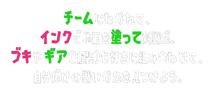 チームにわかれて、インクで地面を塗って対戦だ。ブキやギア（服装）も好きに組み合わせて、自分だけの戦いかたを見つけよう。