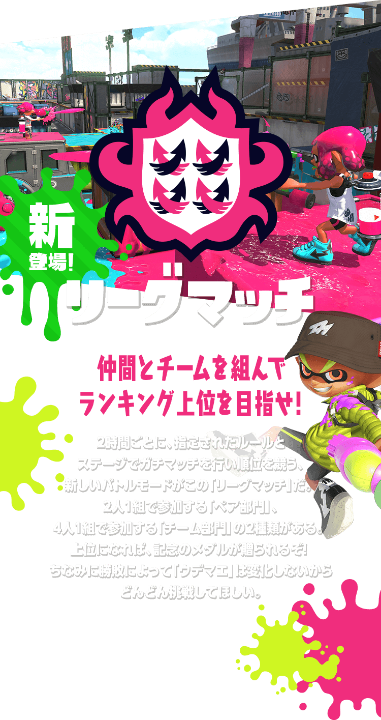 新登場！ リーグマッチ 仲間とチームを組んでランキング上位を目指せ!2時間ごとに、指定されたルールとステージでガチマッチを行い順位を競う、新しいバトルモードがこの「リーグマッチ」だ。2人1組で参加する「ペア部門」、4人1組で参加する「チーム部門」の2種類がある。上位になれば、記念のメダルが贈られるぞ! ちなみに勝敗によって「ウデマエ」は変化しないからどんどん挑戦してほしい。