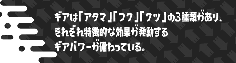 ギアは「アタマ」「フク」「クツ」の3種類があり、それぞれ特徴的な効果が発動するギアパワーが備わっている。