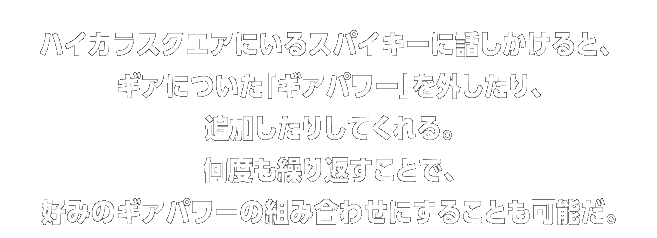 ハイカラスクエアにいるスパイキーに話しかけると、ギアについた「ギアパワー」を外したり、追加したりしてくれる。何度も繰り返すことで、
好みのギアパワーの組み合わせにすることも可能だ。