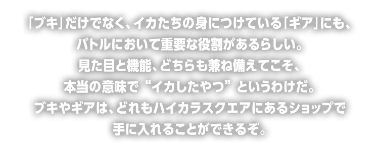 「ブキ」だけでなく、イカたちの身につけている「ギア」にも、バトルにおいて重要な役割があるらしい。見た目と機能、どちらも兼ね備えてこそ、本当の意味で “イカしたやつ” というわけだ。ブキやギアは、どれもハイカラスクエアにあるショップで手に入れることができるぞ。