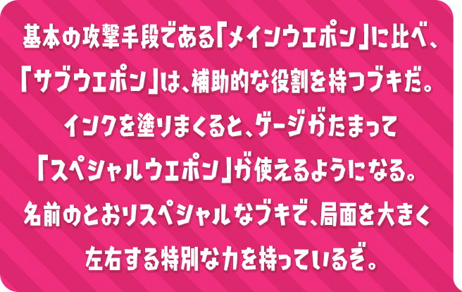 基本の攻撃手段である「メインウエポン」に比べ、「サブウエポン」は、補助的な役割を持つブキだ。インクを塗りまくると、ゲージがたまって「スペシャルウエポン」が使えるようになる。名前のとおりスペシャルなブキで、局面を大きく左右する特別な力を持っているぞ。