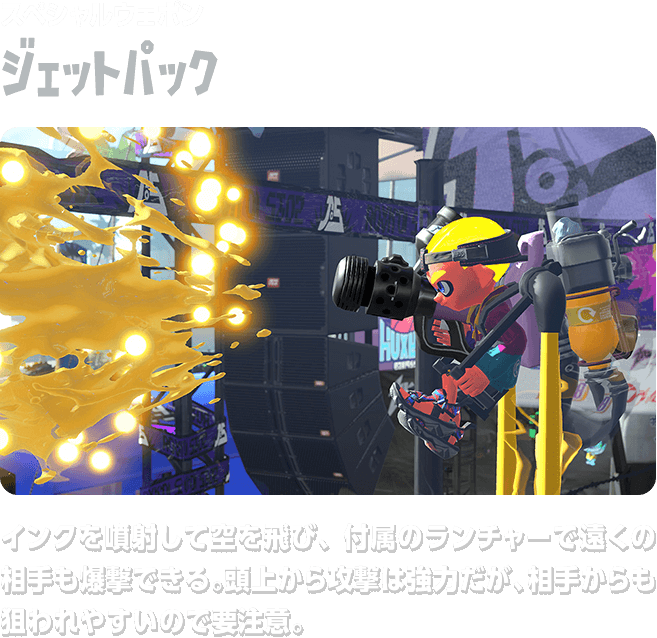 スペシャルウェポン ジェットパック インクを噴射して空を飛び、付属のランチャーで遠くの相手も爆撃できる。頭上から攻撃は強力だが、相手からも狙われやすいので要注意。