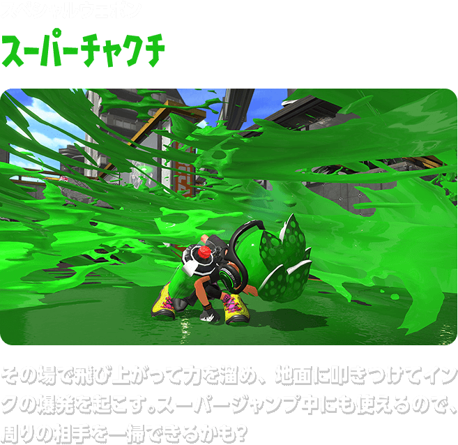 スペシャルウェポン スーパーチャクチ その場で飛び上がって力を溜め、地面に叩きつけてインクの爆発を起こす。スーパージャンプ中にも使えるので、周りの相手を一掃できるかも？