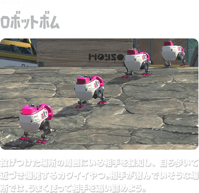 サブウェポン ロボットボム 投げつけた場所の周囲にいる相手を探知し、自ら歩いて近づき爆発するカワイイやつ。相手が潜んでいそうな場所では、うまく使って相手を追い詰めよう。