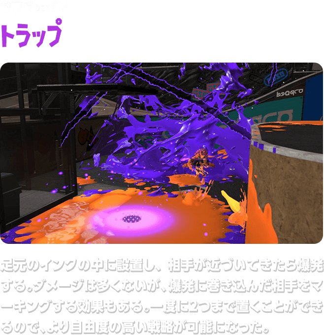 サブウェポン トラップ 足元のインクの中に設置し、相手が近づいてきたら爆発する。ダメージは多くないが、爆発に巻き込んだ相手をマーキングする効果もある。一度に２つまで置くことができるので、より自由度の高い戦略が可能になった。