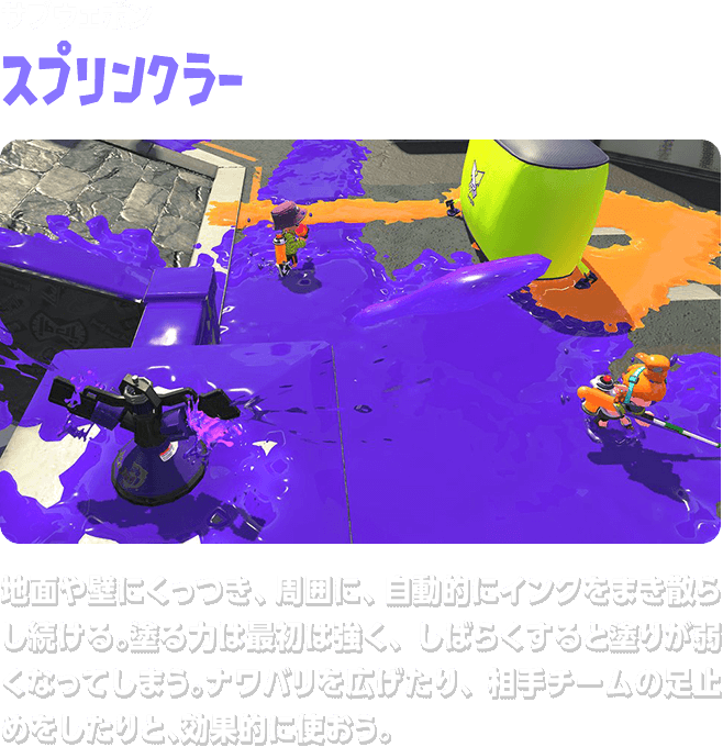 サブウェポン スプリンクラー 地面や壁にくっつき、周囲に、自動的にインクをまき散らし続ける。塗る力は最初は強く、しばらくすると塗りが弱くなってしまう。ナワバリを広げたり、相手チームの足止めをしたりと、効果的に使おう。